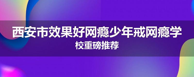 西安市效果好网瘾少年戒网瘾学校重磅推荐
