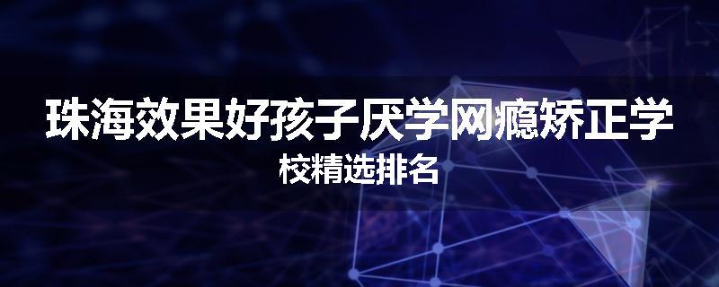 珠海效果好孩子厌学网瘾矫正学校精选排名