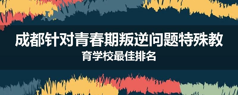 成都针对青春期叛逆问题特殊教育学校最佳排名