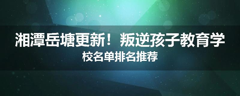 湘潭岳塘更新！叛逆孩子教育学校名单排名推荐