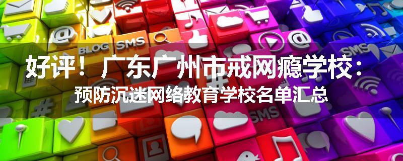 好评！广东广州市戒网瘾学校：预防沉迷网络教育学校名单汇总