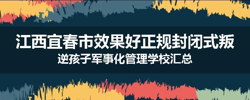 江西宜春市效果好正规封闭式叛逆孩子军事化管理学校汇总