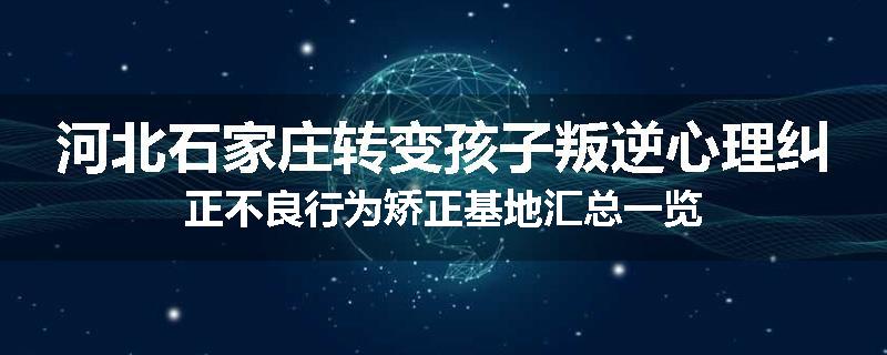 河北石家庄转变孩子叛逆心理纠正不良行为矫正基地汇总一览
