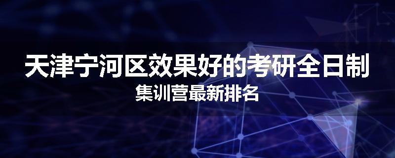 天津宁河区效果好的考研全日制集训营最新排名