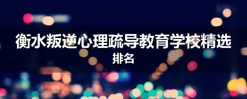 衡水叛逆心理疏导教育学校精选排名