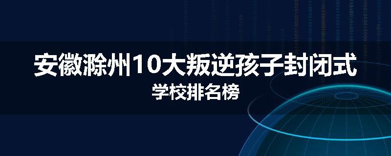 安徽滁州10大叛逆孩子封闭式学校排名榜