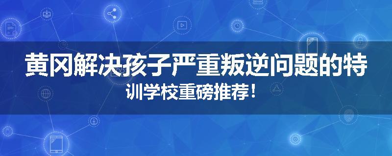 黄冈解决孩子严重叛逆问题的特训学校重磅推荐！