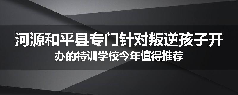 河源和平县专门针对叛逆孩子开办的特训学校今年值得推荐