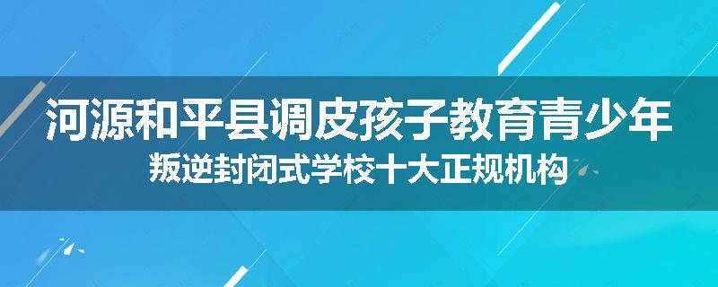 河源和平县调皮孩子教育青少年叛逆封闭式学校十大正规机构