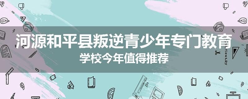 河源和平县叛逆青少年专门教育学校今年值得推荐