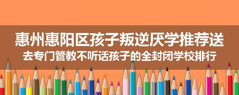 惠州惠阳区孩子叛逆厌学推荐送去专门管教不听话孩子的全封闭学校排行榜（实时/沟通）
