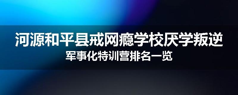 河源和平县戒网瘾学校厌学叛逆军事化特训营排名一览