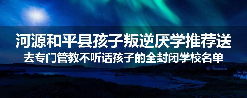 河源和平县孩子叛逆厌学推荐送去专门管教不听话孩子的全封闭学校名单排名推荐