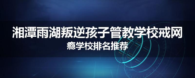 湘潭雨湖叛逆孩子管教学校戒网瘾学校排名推荐