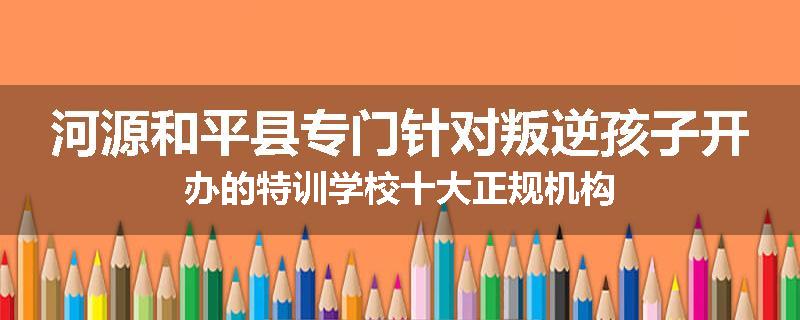 河源和平县专门针对叛逆孩子开办的特训学校十大正规机构