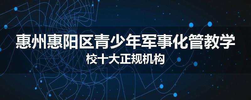 惠州惠阳区青少年军事化管教学校十大正规机构