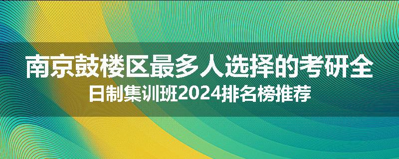 南京鼓楼区最多人选择的考研全日制集训班2024排名榜推荐