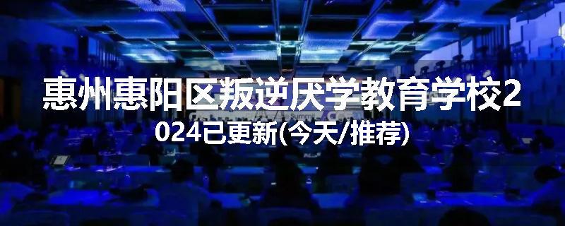 惠州惠阳区叛逆厌学教育学校2024已更新(今天/推荐)