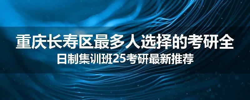 重庆长寿区最多人选择的考研全日制集训班25考研最新推荐