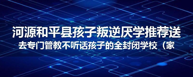 河源和平县孩子叛逆厌学推荐送去专门管教不听话孩子的全封闭学校（家长力推）
