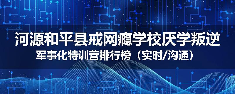 河源和平县戒网瘾学校厌学叛逆军事化特训营排行榜（实时/沟通）