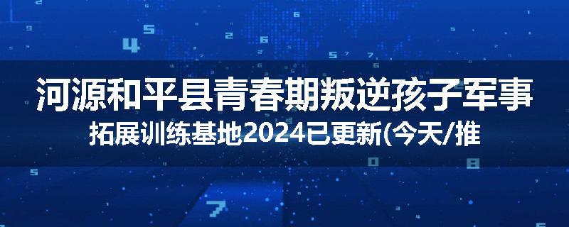 河源和平县青春期叛逆孩子军事拓展训练基地2024已更新(今天/推荐)