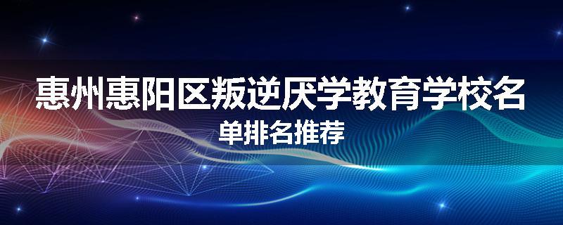 惠州惠阳区叛逆厌学教育学校名单排名推荐