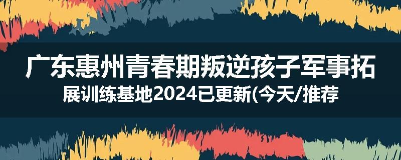 广东惠州青春期叛逆孩子军事拓展训练基地2024已更新(今天/推荐)