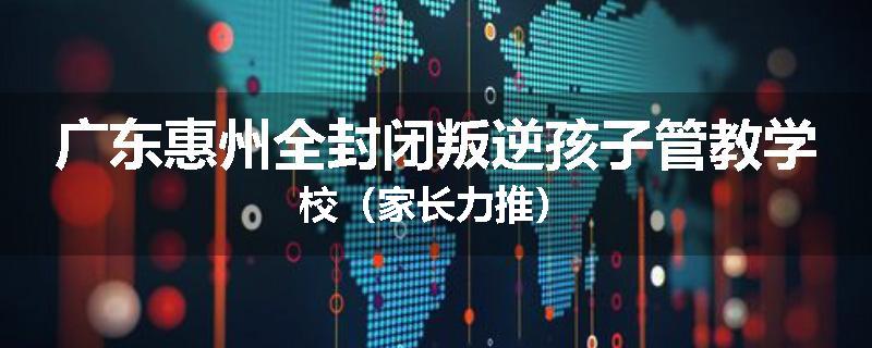 广东惠州全封闭叛逆孩子管教学校（家长力推）
