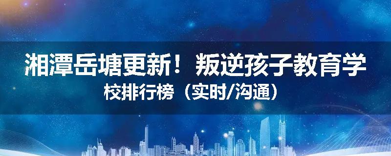 湘潭岳塘更新！叛逆孩子教育学校排行榜（实时/沟通）