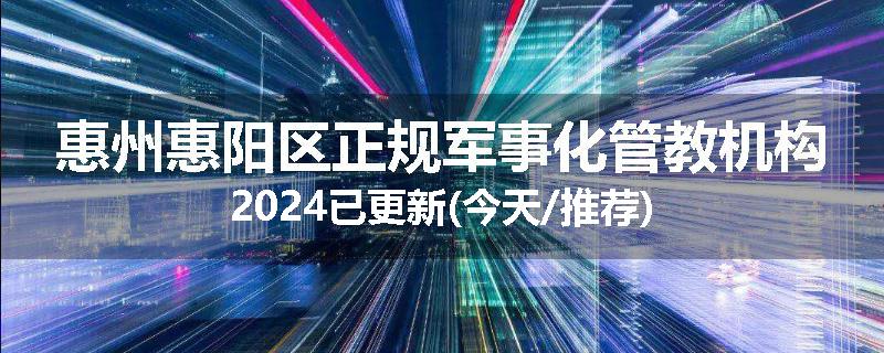 惠州惠阳区正规军事化管教机构2024已更新(今天/推荐)