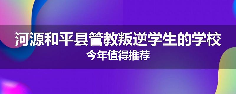 河源和平县管教叛逆学生的学校今年值得推荐
