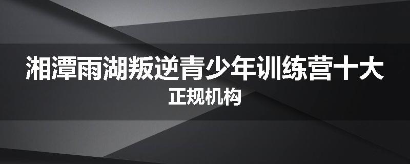 湘潭雨湖叛逆青少年训练营十大正规机构