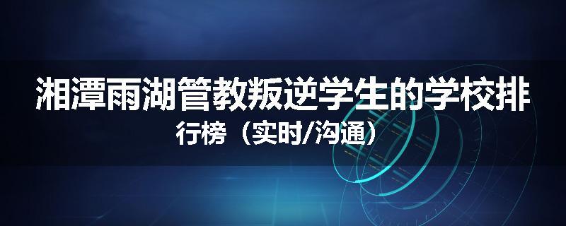湘潭雨湖管教叛逆学生的学校排行榜（实时/沟通）
