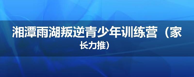 湘潭雨湖叛逆青少年训练营（家长力推）