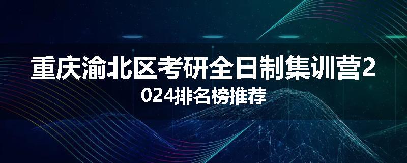 重庆渝北区考研全日制集训营2024排名榜推荐