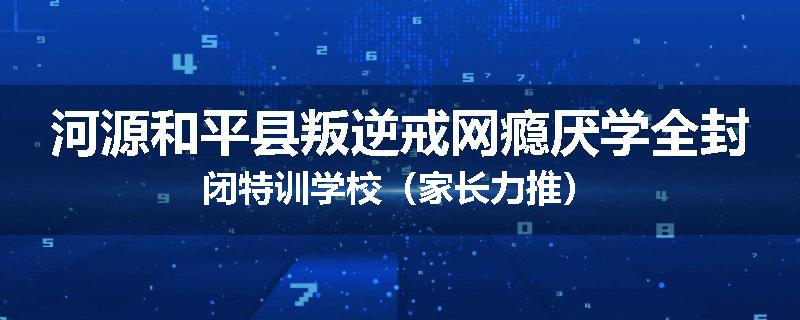 河源和平县叛逆戒网瘾厌学全封闭特训学校（家长力推）