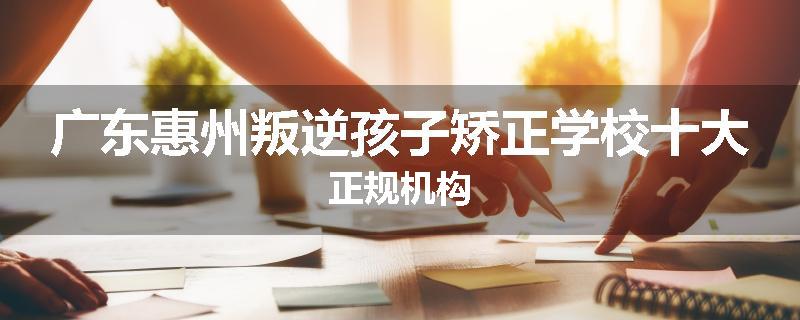 广东惠州叛逆孩子矫正学校十大正规机构