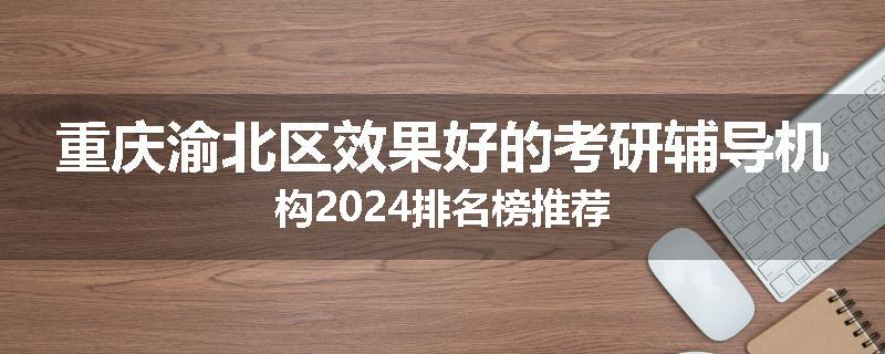 重庆渝北区效果好的考研辅导机构2024排名榜推荐
