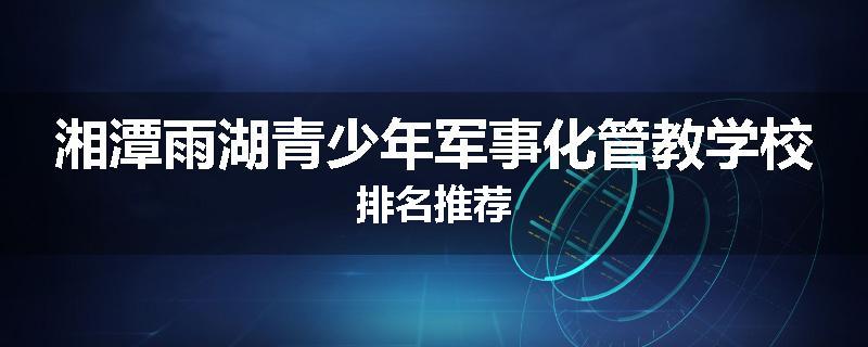 湘潭雨湖青少年军事化管教学校排名推荐