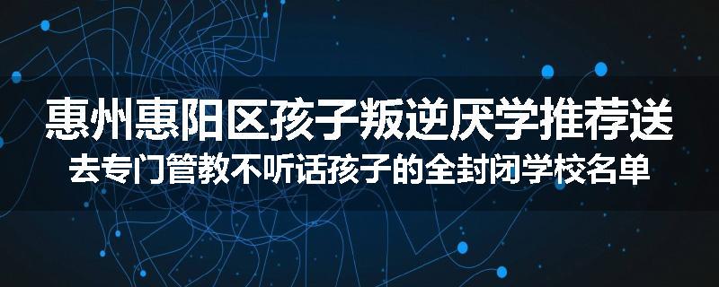 惠州惠阳区孩子叛逆厌学推荐送去专门管教不听话孩子的全封闭学校名单汇总