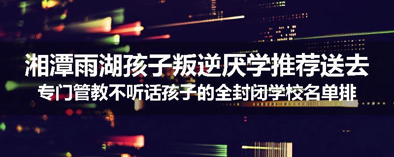 湘潭雨湖孩子叛逆厌学推荐送去专门管教不听话孩子的全封闭学校名单排名推荐