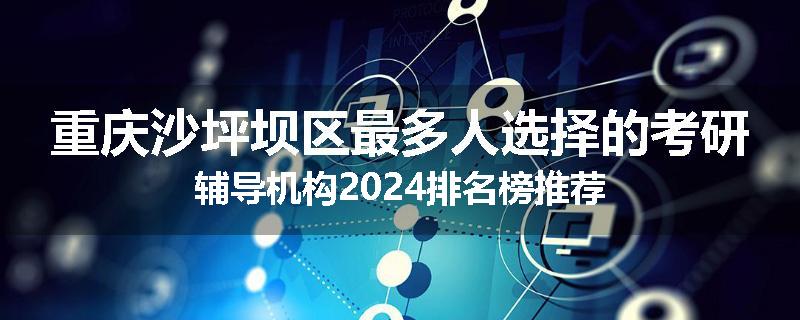 重庆沙坪坝区最多人选择的考研辅导机构2024排名榜推荐