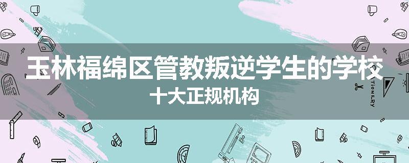 玉林福绵区管教叛逆学生的学校十大正规机构