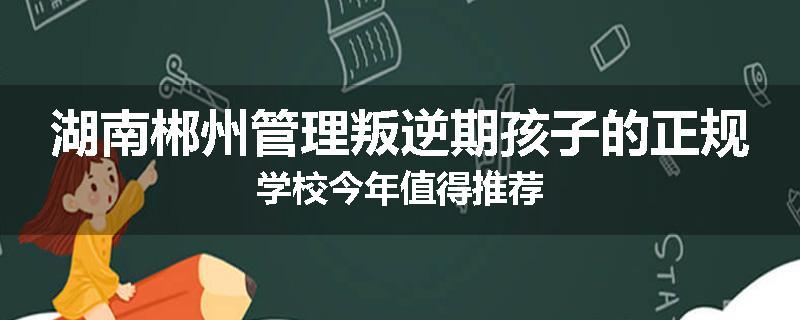 湖南郴州管理叛逆期孩子的正规学校今年值得推荐