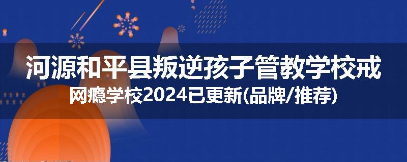 河源和平县叛逆孩子管教学校戒网瘾学校2024已更新(品牌/推荐)