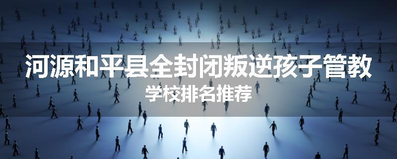 河源和平县全封闭叛逆孩子管教学校排名推荐