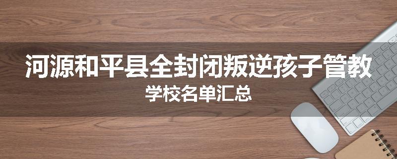 河源和平县全封闭叛逆孩子管教学校名单汇总
