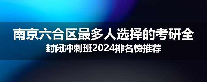 南京六合区最多人选择的考研全封闭冲刺班2024排名榜推荐