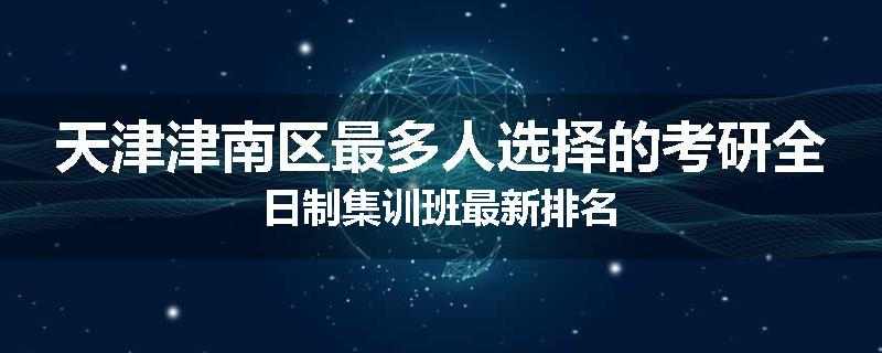 天津津南区最多人选择的考研全日制集训班最新排名
